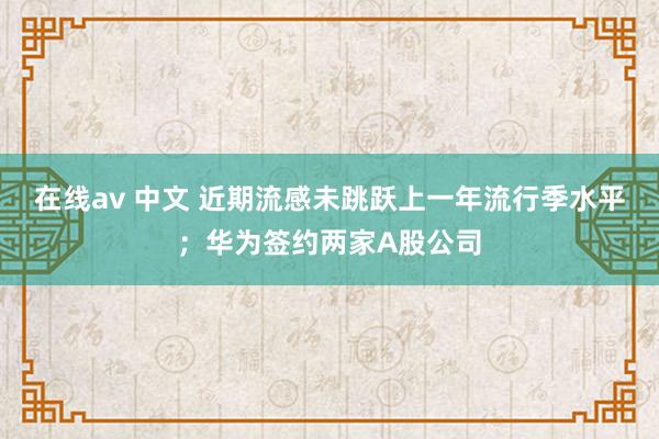 在线av 中文 近期流感未跳跃上一年流行季水平；华为签约两家A股公司