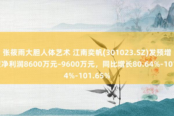 张筱雨大胆人体艺术 江南奕帆(301023.SZ)发预增,瞻望净利润8600万元–9600万元,同比增长80.64%-101.65%