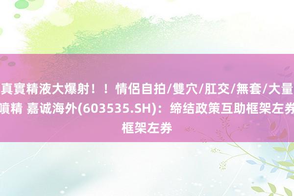 真實精液大爆射！！情侶自拍/雙穴/肛交/無套/大量噴精 嘉诚海外(603535.SH)：缔结政策互助框架左券