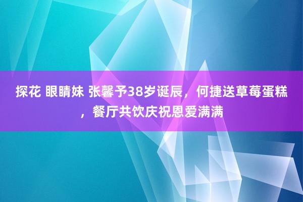 探花 眼睛妹 张馨予38岁诞辰，何捷送草莓蛋糕，餐厅共饮庆祝恩爱满满