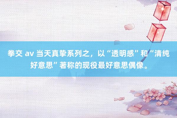 拳交 av 当天真挚系列之，以“透明感”和“清纯好意思”著称的现役最好意思偶像。