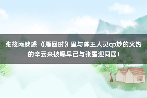 张筱雨魅惑 《雁回时》里与陈王人灵cp炒的火热的辛云来被曝早已与张雪迎同居！