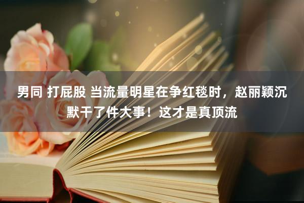男同 打屁股 当流量明星在争红毯时，赵丽颖沉默干了件大事！这才是真顶流