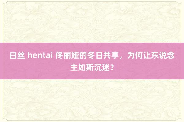 白丝 hentai 佟丽娅的冬日共享，为何让东说念主如斯沉迷？