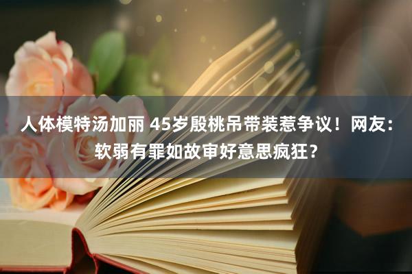 人体模特汤加丽 45岁殷桃吊带装惹争议！网友：软弱有罪如故审好意思疯狂？