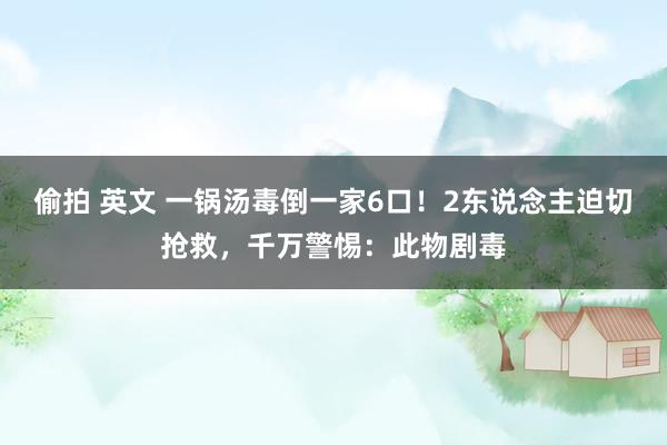 偷拍 英文 一锅汤毒倒一家6口！2东说念主迫切抢救，千万警惕：此物剧毒