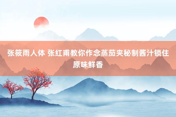 张筱雨人体 张红甫教你作念蒸茄夹秘制酱汁锁住原味鲜香