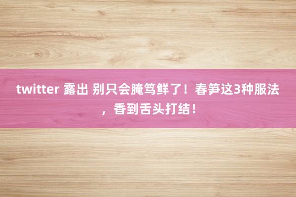 twitter 露出 别只会腌笃鲜了！春笋这3种服法，香到舌头打结！
