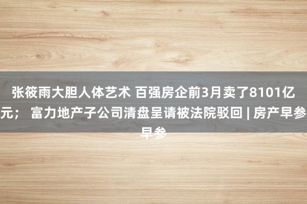 张筱雨大胆人体艺术 百强房企前3月卖了8101亿元； 富力地产子公司清盘呈请被法院驳回 | 房产早参