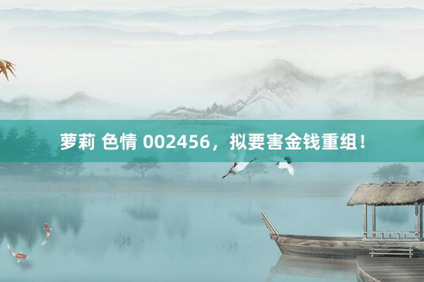 萝莉 色情 002456，拟要害金钱重组！