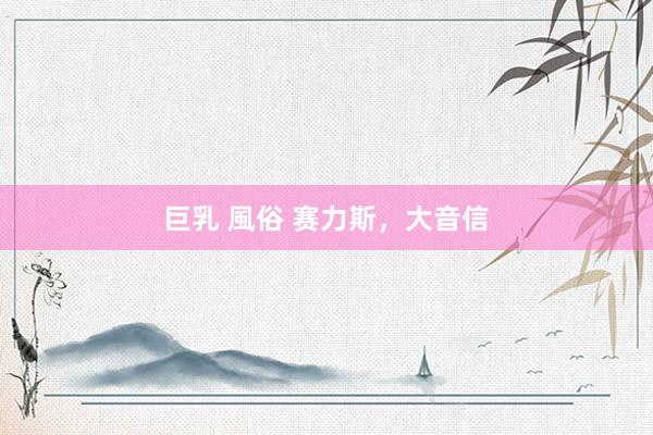巨乳 風俗 赛力斯，大音信