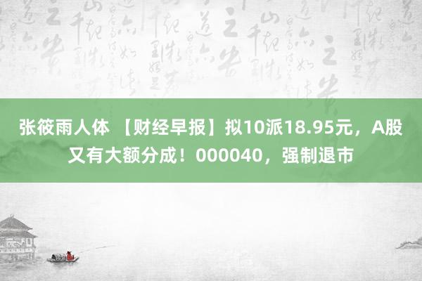 张筱雨人体 【财经早报】拟10派18.95元，A股又有大额分成！000040，强制退市