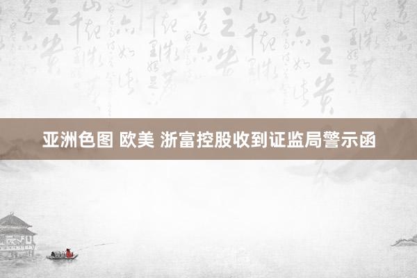 亚洲色图 欧美 浙富控股收到证监局警示函