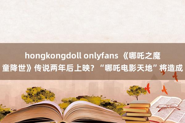 hongkongdoll onlyfans 《哪吒之魔童降世》传说两年后上映？“哪吒电影天地”将造成