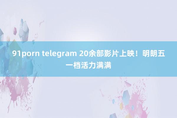 91porn telegram 20余部影片上映！明朗五一档活力满满