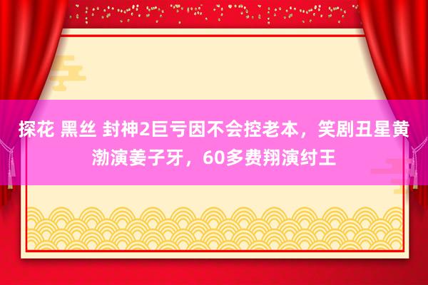 探花 黑丝 封神2巨亏因不会控老本，笑剧丑星黄渤演姜子牙，60多费翔演纣王
