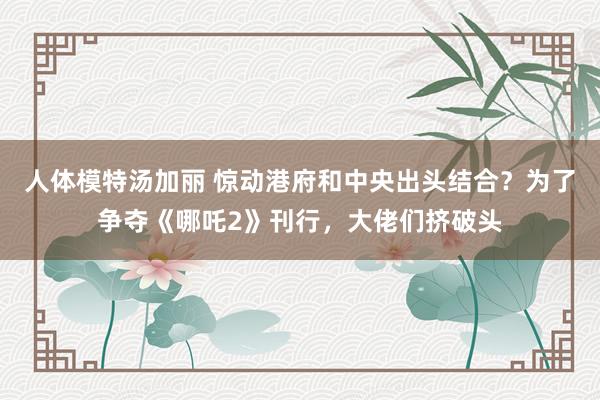 人体模特汤加丽 惊动港府和中央出头结合？为了争夺《哪吒2》刊行，大佬们挤破头