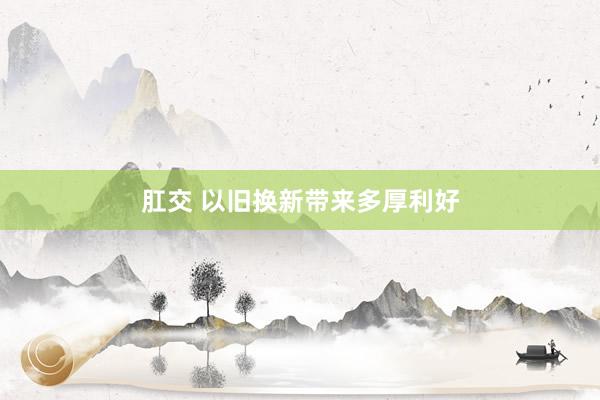 肛交 以旧换新带来多厚利好