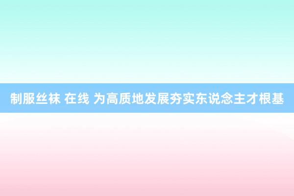 制服丝袜 在线 为高质地发展夯实东说念主才根基