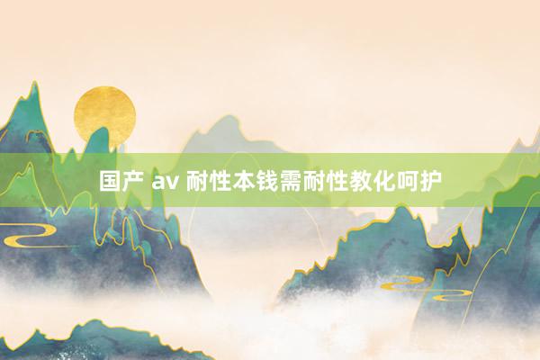 国产 av 耐性本钱需耐性教化呵护