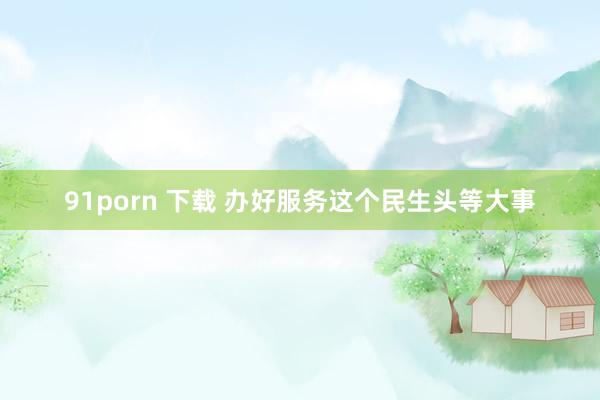 91porn 下载 办好服务这个民生头等大事