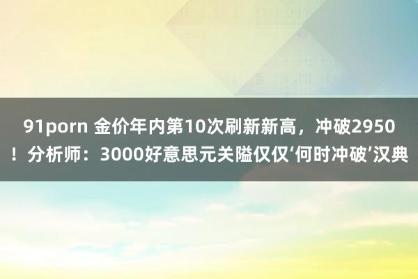 91porn 金价年内第10次刷新新高，冲破2950！分析师：3000好意思元关隘仅仅‘何时冲破’汉典