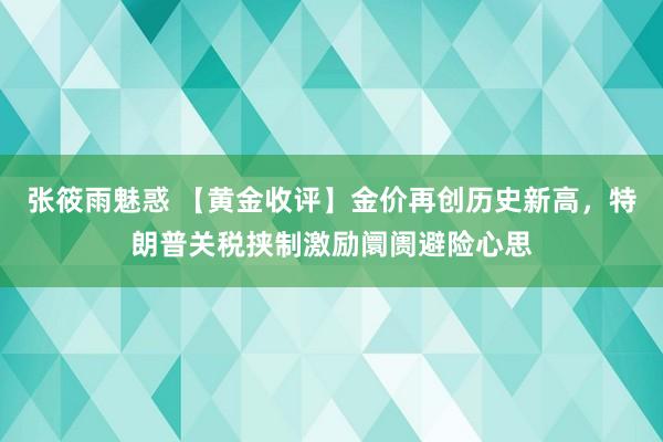 张筱雨魅惑 【黄金收评】金价再创历史新高，特朗普关税挟制激励阛阓避险心思