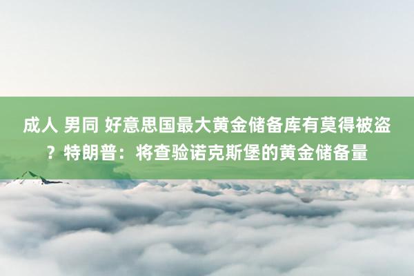 成人 男同 好意思国最大黄金储备库有莫得被盗？特朗普：将查验诺克斯堡的黄金储备量