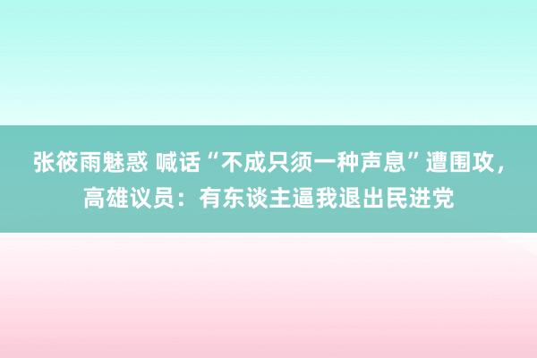 张筱雨魅惑 喊话“不成只须一种声息”遭围攻，高雄议员：有东谈主逼我退出民进党
