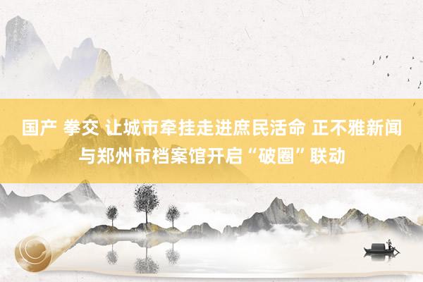 国产 拳交 让城市牵挂走进庶民活命 正不雅新闻与郑州市档案馆开启“破圈”联动
