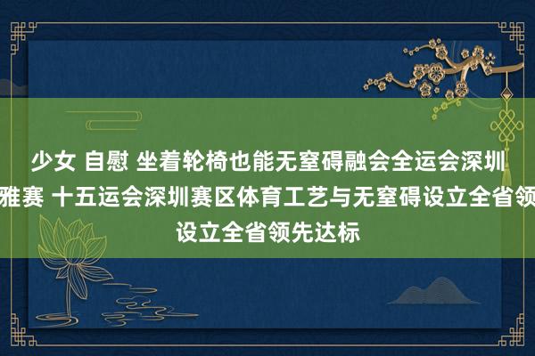 少女 自慰 坐着轮椅也能无窒碍融会全运会深圳场馆不雅赛 十五运会深圳赛区体育工艺与无窒碍设立全省领先达标