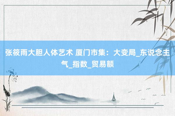 张筱雨大胆人体艺术 厦门市集：大变局_东说念主气_指数_贸易额