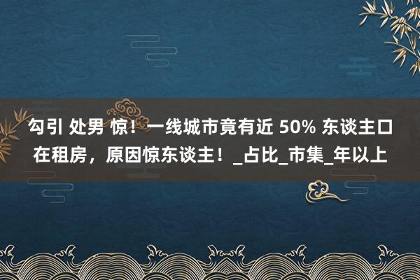 勾引 处男 惊！一线城市竟有近 50% 东谈主口在租房，原因惊东谈主！_占比_市集_年以上