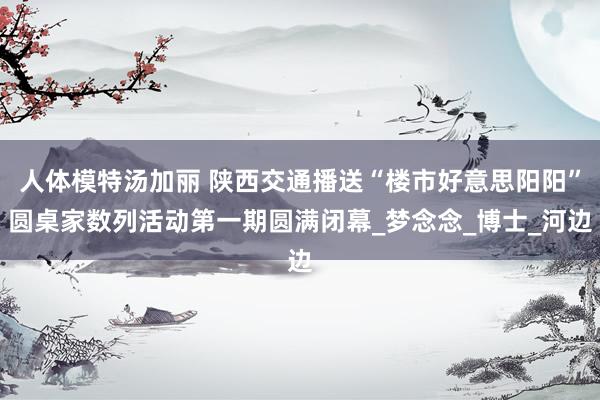 人体模特汤加丽 陕西交通播送“楼市好意思阳阳”圆桌家数列活动第一期圆满闭幕_梦念念_博士_河边