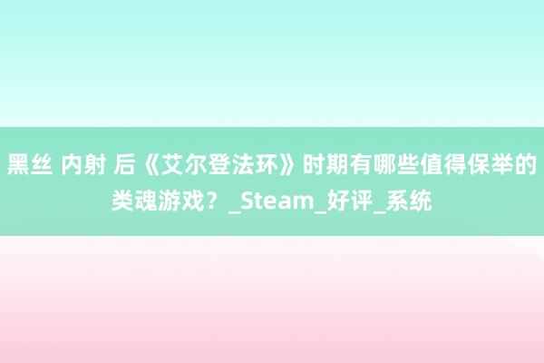 黑丝 内射 后《艾尔登法环》时期有哪些值得保举的类魂游戏？_Steam_好评_系统