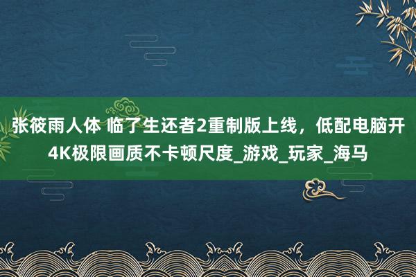 张筱雨人体 临了生还者2重制版上线，低配电脑开4K极限画质不卡顿尺度_游戏_玩家_海马