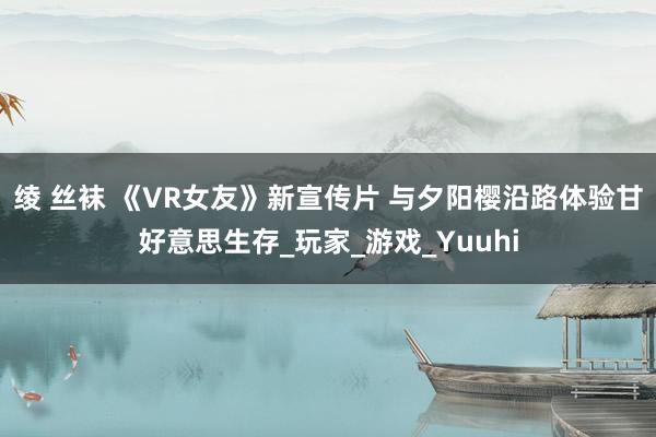 绫 丝袜 《VR女友》新宣传片 与夕阳樱沿路体验甘好意思生存_玩家_游戏_Yuuhi