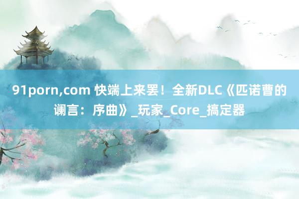 91porn，com 快端上来罢！全新DLC《匹诺曹的谰言：序曲》_玩家_Core_搞定器