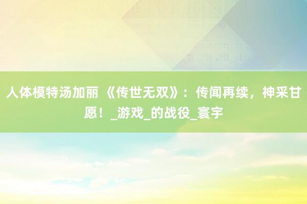 人体模特汤加丽 《传世无双》：传闻再续，神采甘愿！_游戏_的战役_寰宇
