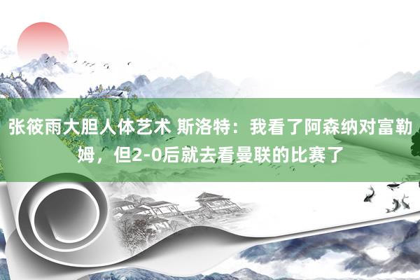 张筱雨大胆人体艺术 斯洛特：我看了阿森纳对富勒姆，但2-0后就去看曼联的比赛了
