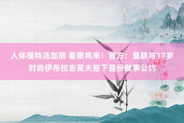 人体模特汤加丽 着眼将来！官方：曼联与17岁时尚伊布拉吉莫夫签下首份做事公约