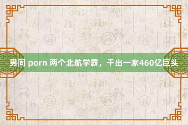 男同 porn 两个北航学霸，干出一家460亿巨头