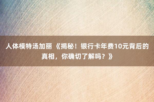 人体模特汤加丽 《揭秘！银行卡年费10元背后的真相，你确切了解吗？》