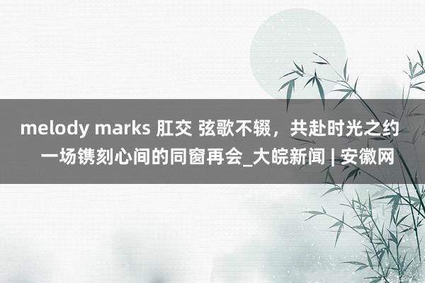 melody marks 肛交 弦歌不辍，共赴时光之约   一场镌刻心间的同窗再会_大皖新闻 | 安徽网