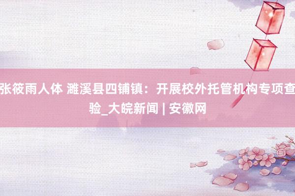 张筱雨人体 濉溪县四铺镇：开展校外托管机构专项查验_大皖新闻 | 安徽网