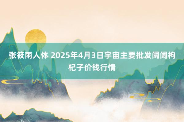 张筱雨人体 2025年4月3日宇宙主要批发阛阓枸杞子价钱行情