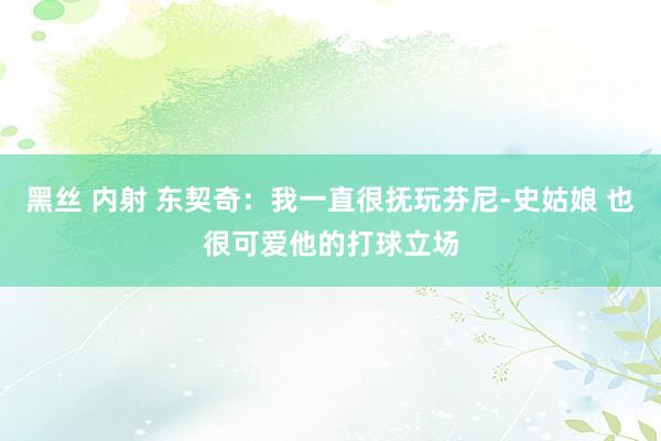 黑丝 内射 东契奇：我一直很抚玩芬尼-史姑娘 也很可爱他的打球立场