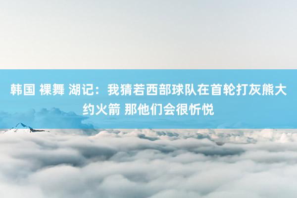 韩国 裸舞 湖记：我猜若西部球队在首轮打灰熊大约火箭 那他们会很忻悦