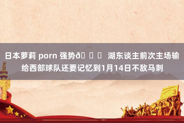 日本萝莉 porn 强势🚀 湖东谈主前次主场输给西部球队还要记忆到1月14日不敌马刺