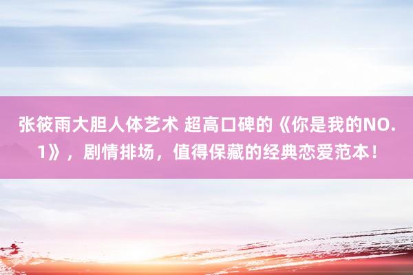 张筱雨大胆人体艺术 超高口碑的《你是我的NO.1》，剧情排场，值得保藏的经典恋爱范本！